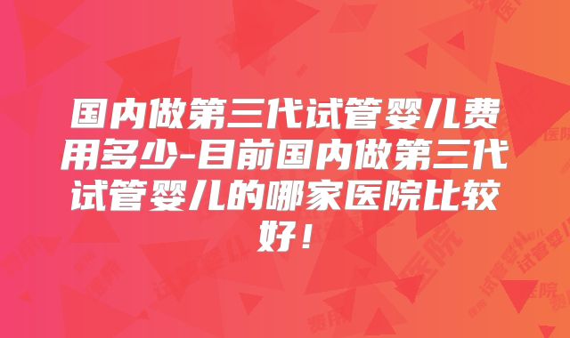 国内做第三代试管婴儿费用多少-目前国内做第三代试管婴儿的哪家医院比较好！