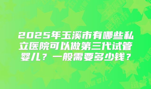 2025年玉溪市有哪些私立医院可以做第三代试管婴儿？一般需要多少钱？