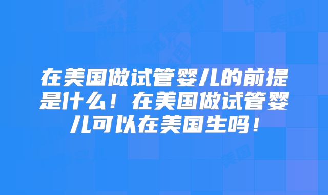 在美国做试管婴儿的前提是什么！在美国做试管婴儿可以在美国生吗！