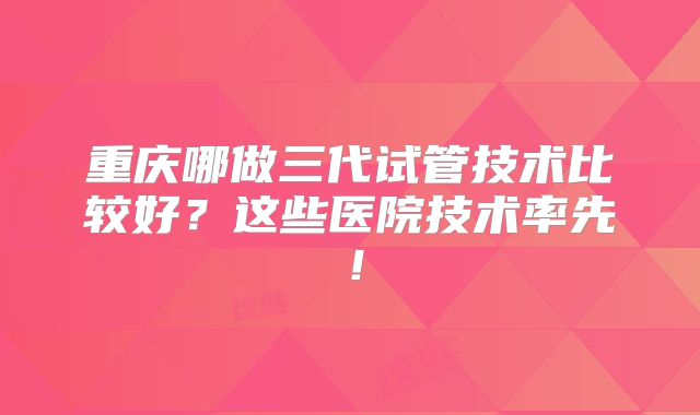 重庆哪做三代试管技术比较好?这些医院技术率先!