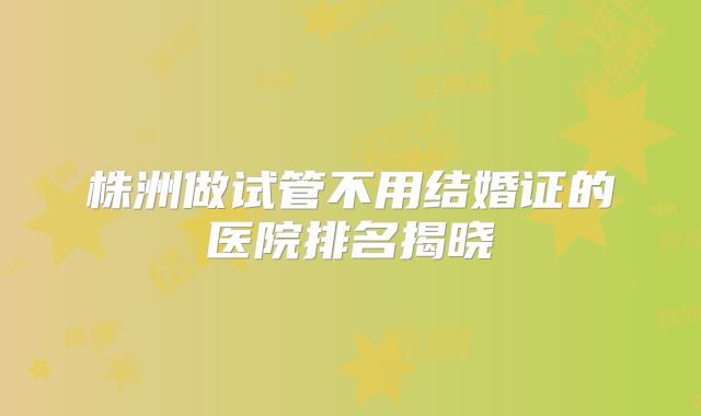 株洲做试管不用结婚证的医院排名揭晓