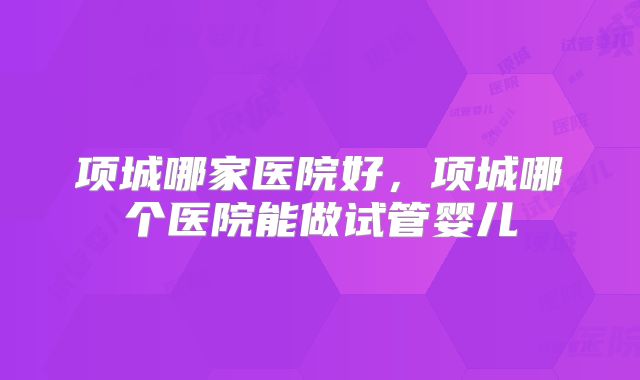 项城哪家医院好，项城哪个医院能做试管婴儿