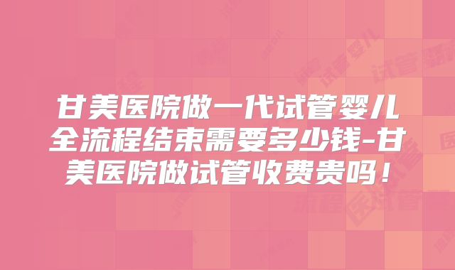 甘美医院做一代试管婴儿全流程结束需要多少钱-甘美医院做试管收费贵吗！