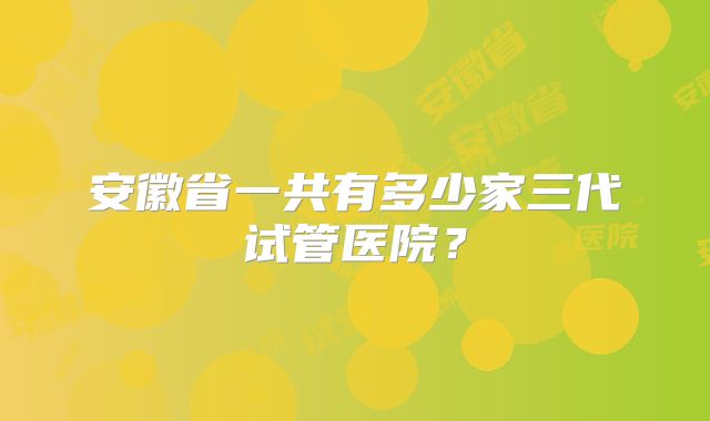 安徽省一共有多少家三代试管医院？