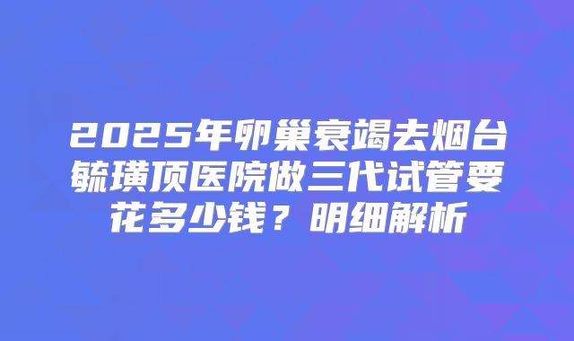 2025年卵巢衰竭去烟台毓璜顶医院做三代试管要花多少钱?明细解析