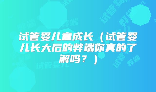 试管婴儿童成长（试管婴儿长大后的弊端你真的了解吗？）