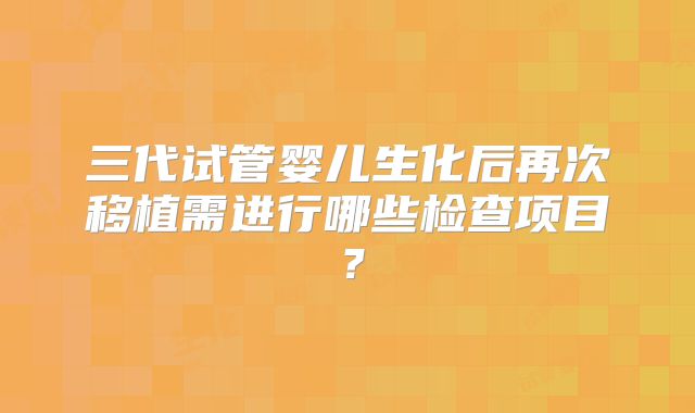 三代试管婴儿生化后再次移植需进行哪些检查项目？