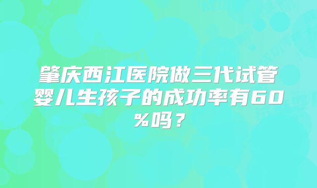肇庆西江医院做三代试管婴儿生孩子的成功率有60%吗？