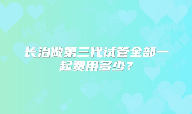 长治做第三代试管全部一起费用多少?