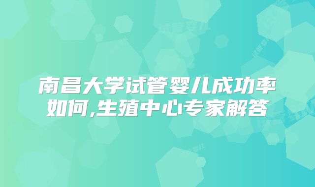 南昌大学试管婴儿成功率如何,生殖中心专家解答