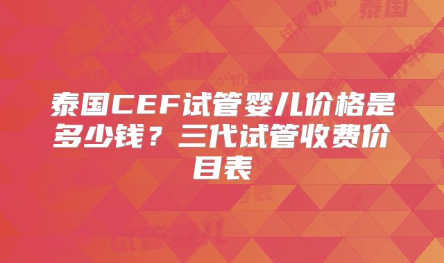 泰国CEF试管婴儿价格是多少钱？三代试管收费价目表