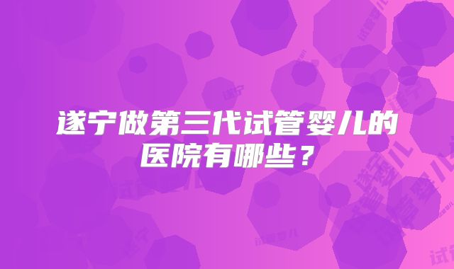 遂宁做第三代试管婴儿的医院有哪些？
