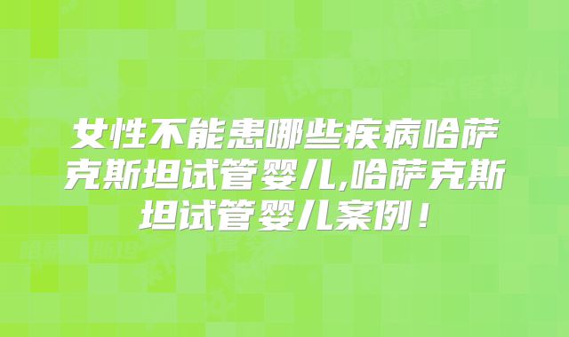 女性不能患哪些疾病哈萨克斯坦试管婴儿,哈萨克斯坦试管婴儿案例！