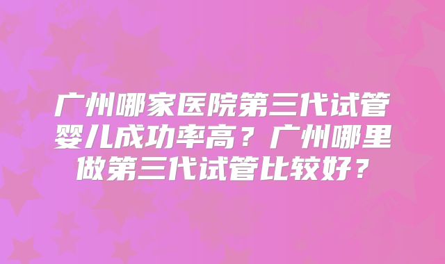 广州哪家医院第三代试管婴儿成功率高？广州哪里做第三代试管比较好？