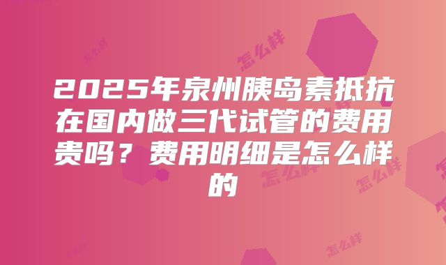 2025年泉州胰岛素抵抗在国内做三代试管的费用贵吗？费用明细是怎么样的
