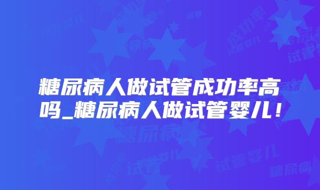糖尿病人做试管成功率高吗_糖尿病人做试管婴儿！
