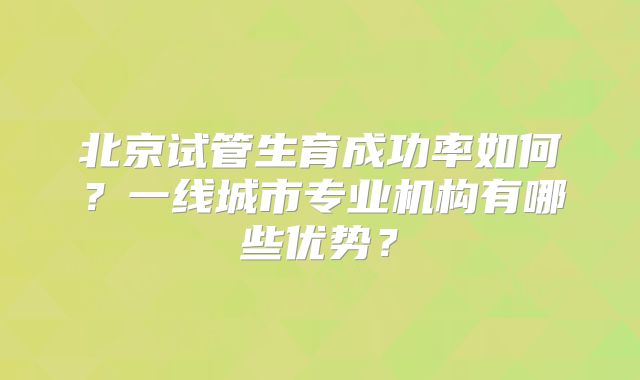 北京试管生育成功率如何？一线城市专业机构有哪些优势？