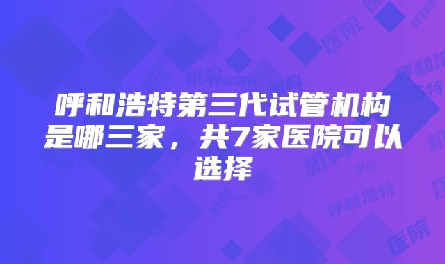 呼和浩特第三代试管机构是哪三家,共7家医院可以选择