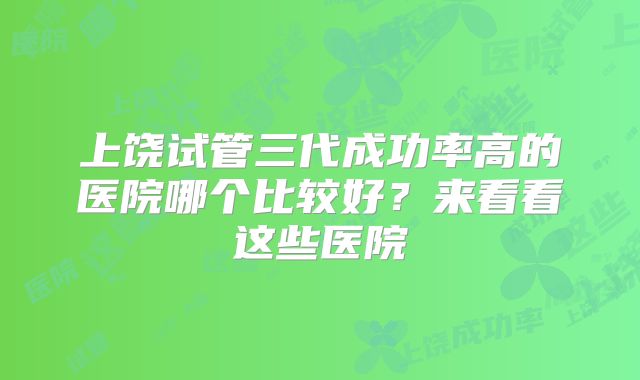 上饶试管三代成功率高的医院哪个比较好？来看看这些医院