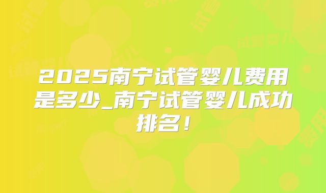 2025南宁试管婴儿费用是多少_南宁试管婴儿成功排名!