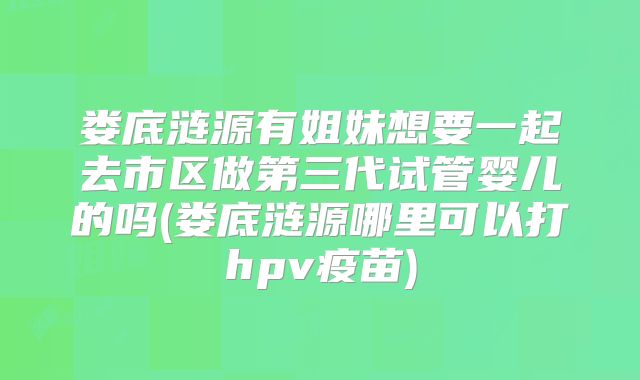 娄底涟源有姐妹想要一起去市区做第三代试管婴儿的吗(娄底涟源哪里可以打hpv疫苗)
