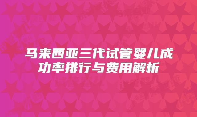 马来西亚三代试管婴儿成功率排行与费用解析