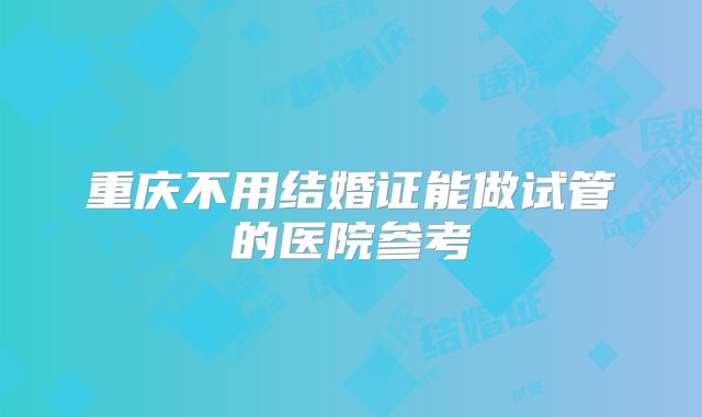 重庆不用结婚证能做试管的医院参考