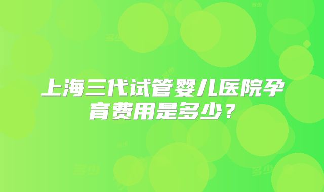 上海三代试管婴儿医院孕育费用是多少？