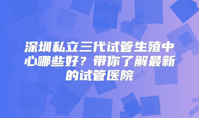 深圳私立三代试管生殖中心哪些好？带你了解最新的试管医院