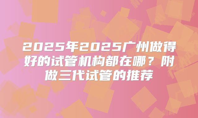 2025年2025广州做得好的试管机构都在哪？附做三代试管的推荐