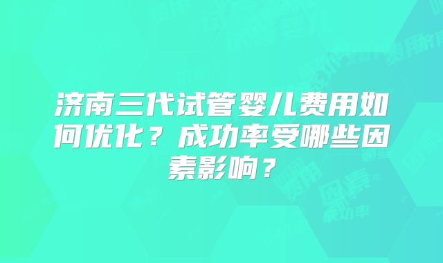 济南三代试管婴儿费用如何优化？成功率受哪些因素影响？