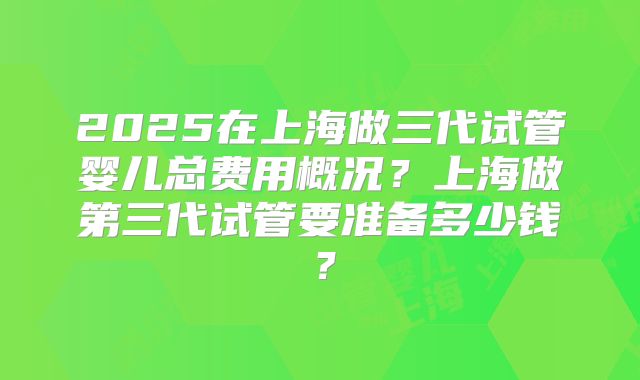 2025在上海做三代试管婴儿总费用概况？上海做第三代试管要准备多少钱？