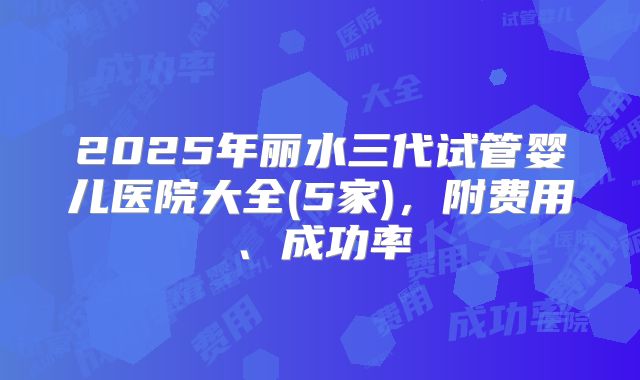 2025年丽水三代试管婴儿医院大全(5家)，附费用、成功率