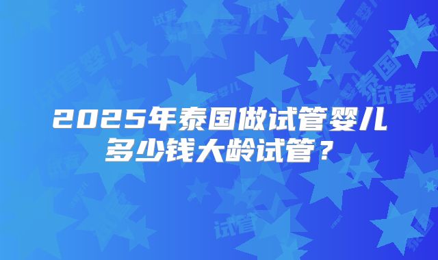 2025年泰国做试管婴儿多少钱大龄试管？