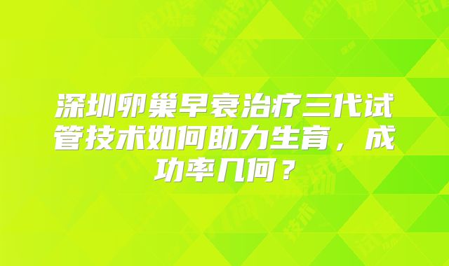 深圳卵巢早衰治疗三代试管技术如何助力生育，成功率几何？