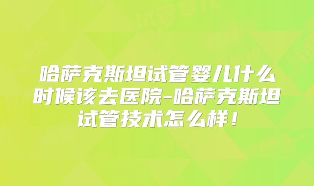 哈萨克斯坦试管婴儿什么时候该去医院-哈萨克斯坦试管技术怎么样！