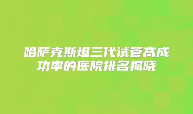 哈萨克斯坦三代试管高成功率的医院排名揭晓