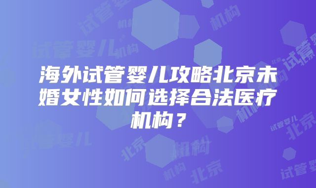 海外试管婴儿攻略北京未婚女性如何选择合法医疗机构？