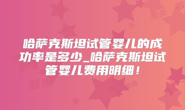 哈萨克斯坦试管婴儿的成功率是多少_哈萨克斯坦试管婴儿费用明细！