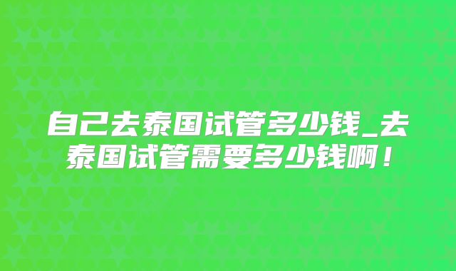 自己去泰国试管多少钱_去泰国试管需要多少钱啊！