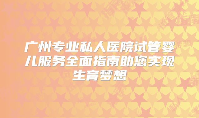广州专业私人医院试管婴儿服务全面指南助您实现生育梦想