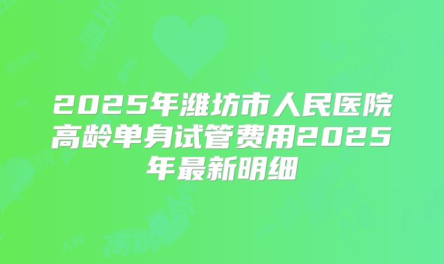 2025年潍坊市人民医院高龄单身试管费用2025年最新明细