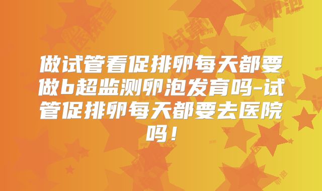 做试管看促排卵每天都要做b超监测卵泡发育吗-试管促排卵每天都要去医院吗！