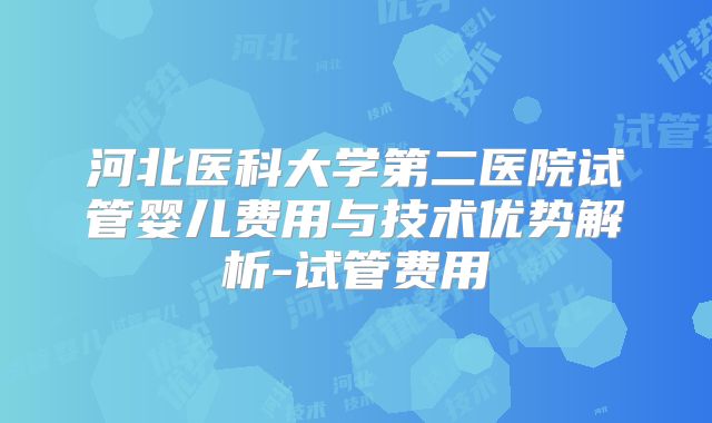 河北医科大学第二医院试管婴儿费用与技术优势解析-试管费用