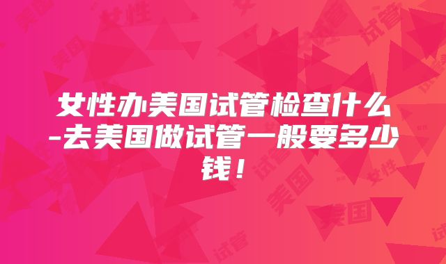 女性办美国试管检查什么-去美国做试管一般要多少钱！