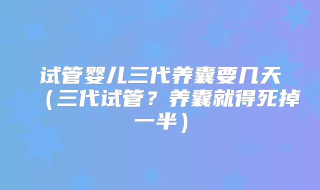 试管婴儿三代养囊要几天（三代试管？养囊就得死掉一半）