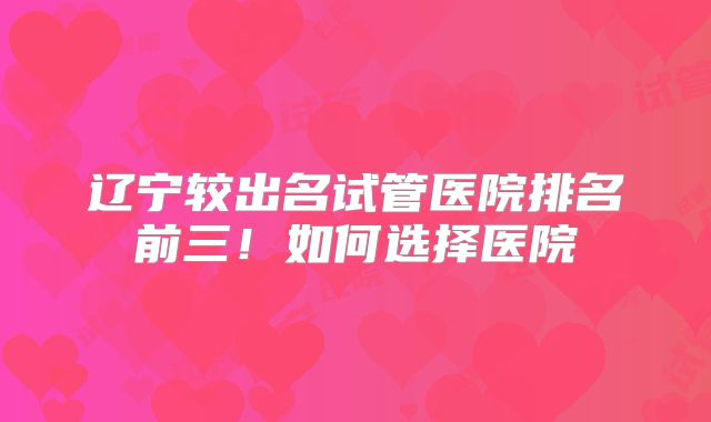 辽宁较出名试管医院排名前三！如何选择医院