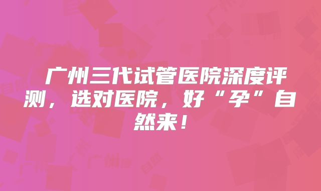 ‌广州三代试管医院深度评测，选对医院，好“孕”自然来！