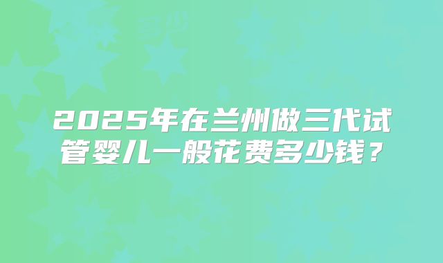 2025年在兰州做三代试管婴儿一般花费多少钱?