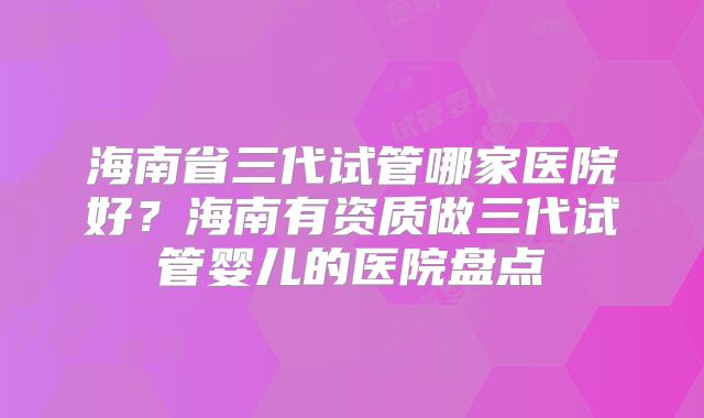 海南省三代试管哪家医院好?海南有资质做三代试管婴儿的医院盘点
